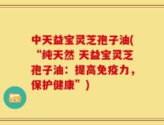 中天益宝灵芝孢子油(“纯天然 天益宝灵芝孢子油：提高免疫力，保护健康”)