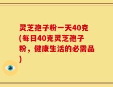 灵芝孢子粉一天40克(每日40克灵芝孢子粉，健康生活的必需品)