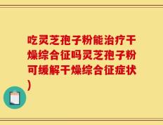 吃灵芝孢子粉能治疗干燥综合征吗灵芝孢子粉可缓解干燥综合征症状)