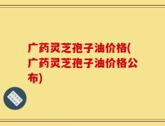 广药灵芝孢子油价格(广药灵芝孢子油价格公布)