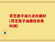 灵芝孢子油几点吃最好(灵芝孢子油最佳食用时间)