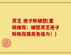 灵芝 孢子粉破壁(重磅推荐：破壁灵芝孢子粉助你提高免疫力！)