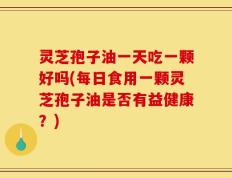 灵芝孢子油一天吃一颗好吗(每日食用一颗灵芝孢子油是否有益健康？)