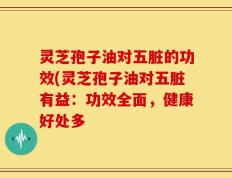 灵芝孢子油对五脏的功效(灵芝孢子油对五脏有益：功效全面，健康好处多