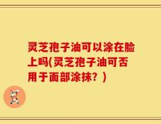 灵芝孢子油可以涂在脸上吗(灵芝孢子油可否用于面部涂抹？)