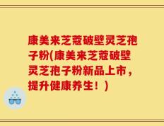 康美来芝蔻破壁灵芝孢子粉(康美来芝蔻破壁灵芝孢子粉新品上市，提升健康养生！)
