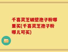千喜灵芝破壁孢子粉哪里买(千喜灵芝孢子粉哪儿可买)
