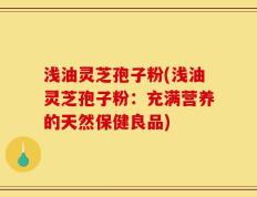 浅油灵芝孢子粉(浅油灵芝孢子粉：充满营养的天然保健良品)