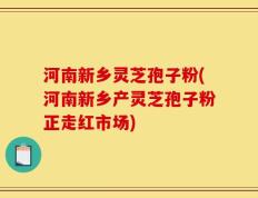 河南新乡灵芝孢子粉(河南新乡产灵芝孢子粉正走红市场)