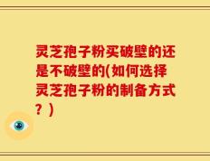 灵芝孢子粉买破壁的还是不破壁的(如何选择灵芝孢子粉的制备方式？)