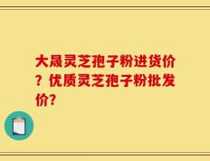 大晟灵芝孢子粉进货价？优质灵芝孢子粉批发价？