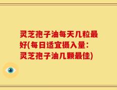 灵芝孢子油每天几粒最好(每日适宜摄入量：灵芝孢子油几颗最佳)