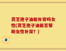 灵芝孢子油能补肾吗女性(灵芝孢子油能否帮助女性补肾？)