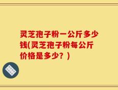 灵芝孢子粉一公斤多少钱(灵芝孢子粉每公斤价格是多少？)