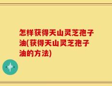 怎样获得天山灵芝孢子油(获得天山灵芝孢子油的方法)