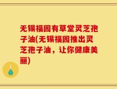 无锡福园有草堂灵芝孢子油(无锡福园推出灵芝孢子油，让你健康美丽)