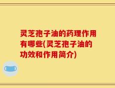 灵芝孢子油的药理作用有哪些(灵芝孢子油的功效和作用简介)
