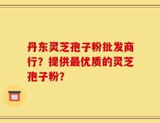 丹东灵芝孢子粉批发商行？提供最优质的灵芝孢子粉？