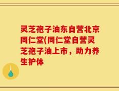 灵芝孢子油东自营北京同仁堂(同仁堂自营灵芝孢子油上市，助力养生护体