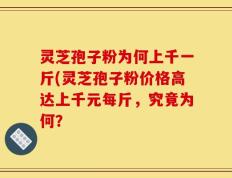 灵芝孢子粉为何上千一斤(灵芝孢子粉价格高达上千元每斤，究竟为何？