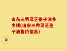 山东三秀灵芝孢子油多少钱(山东三秀灵芝孢子油售价信息)