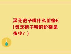 灵芝孢子粉什么价格6(灵芝孢子粉的价格是多少？)