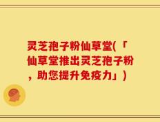 灵芝孢子粉仙草堂(「仙草堂推出灵芝孢子粉，助您提升免疫力」)