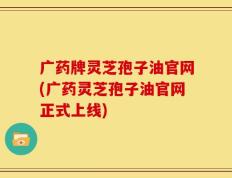 广药牌灵芝孢子油官网(广药灵芝孢子油官网正式上线)