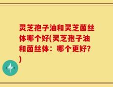 灵芝孢子油和灵芝菌丝体哪个好(灵芝孢子油和菌丝体：哪个更好？)