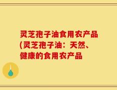 灵芝孢子油食用农产品(灵芝孢子油：天然、健康的食用农产品