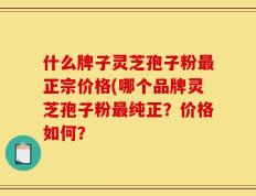 什么牌子灵芝孢子粉最正宗价格(哪个品牌灵芝孢子粉最纯正？价格如何？