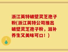 浙江英特破壁灵芝孢子粉(浙江英特公司推出破壁灵芝孢子粉，滋补养生又美味可口！)