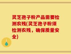 灵芝孢子粉产品需要检测农残(灵芝孢子粉须检测农残，确保质量安全)