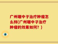 广州硼中子治疗肿瘤怎么样(广州硼中子治疗肿瘤的效果如何？)