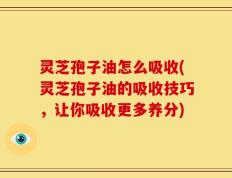 灵芝孢子油怎么吸收(灵芝孢子油的吸收技巧，让你吸收更多养分)