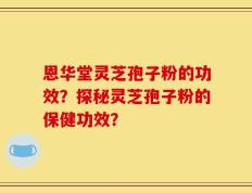 恩华堂灵芝孢子粉的功效？探秘灵芝孢子粉的保健功效？