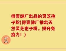 得壹健厂出品的灵芝孢子粉(得壹健厂推出天然灵芝孢子粉，提升免疫力！)