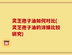 灵芝孢子油如何对比(灵芝孢子油的详细比较研究)