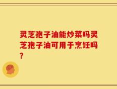 灵芝孢子油能炒菜吗灵芝孢子油可用于烹饪吗？