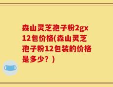 森山灵芝孢子粉2gx12包价格(森山灵芝孢子粉12包装的价格是多少？)