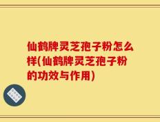 仙鹤牌灵芝孢子粉怎么样(仙鹤牌灵芝孢子粉的功效与作用)