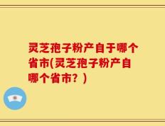 灵芝孢子粉产自于哪个省市(灵芝孢子粉产自哪个省市？)