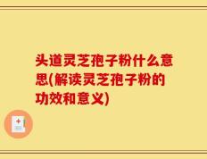 头道灵芝孢子粉什么意思(解读灵芝孢子粉的功效和意义)
