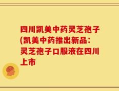 四川凯美中药灵芝孢子(凯美中药推出新品：灵芝孢子口服液在四川上市