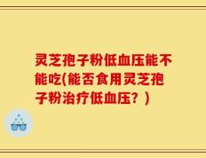 灵芝孢子粉低血压能不能吃(能否食用灵芝孢子粉治疗低血压？)