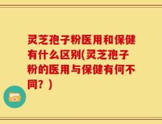 灵芝孢子粉医用和保健有什么区别(灵芝孢子粉的医用与保健有何不同？)