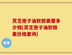 灵芝孢子油软胶囊要多少钱(灵芝孢子油软胶囊价格查询)