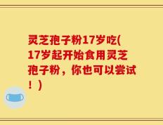 灵芝孢子粉17岁吃(17岁起开始食用灵芝孢子粉，你也可以尝试！)