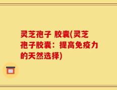 灵芝孢子 胶囊(灵芝孢子胶囊：提高免疫力的天然选择)