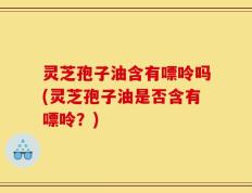 灵芝孢子油含有嘌呤吗(灵芝孢子油是否含有嘌呤？)